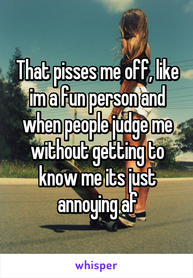 That pisses me off, like im a fun person and when people judge me without getting to know me its just annoying af