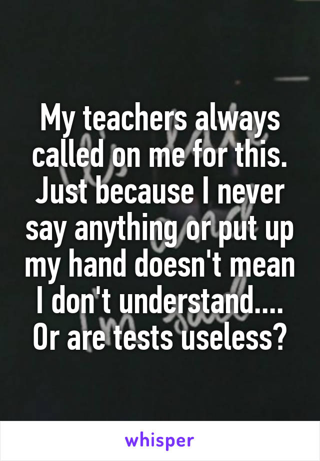 My teachers always called on me for this. Just because I never say anything or put up my hand doesn't mean I don't understand.... Or are tests useless?