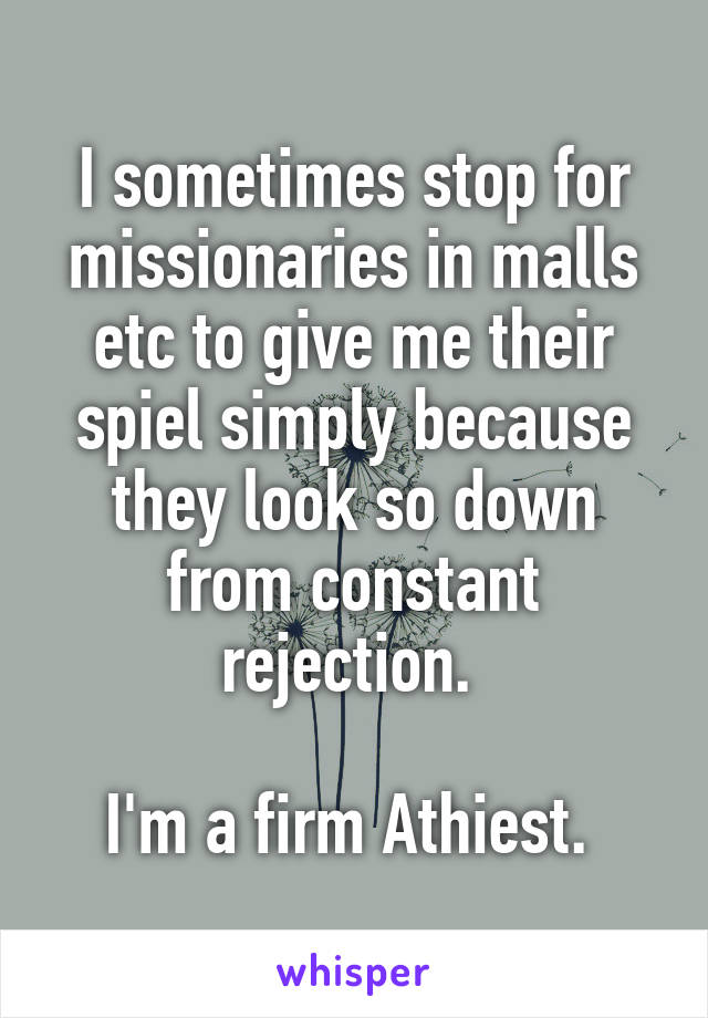 I sometimes stop for missionaries in malls etc to give me their spiel simply because they look so down from constant rejection. 

I'm a firm Athiest. 