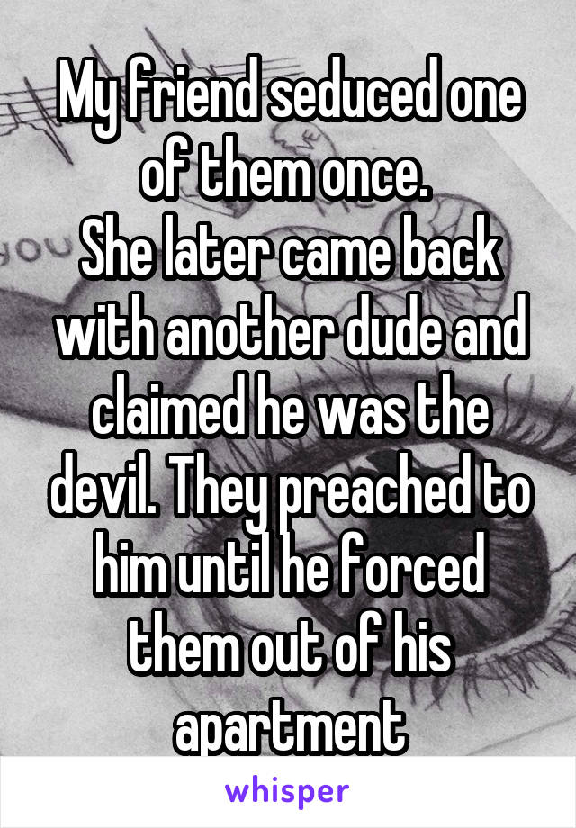 My friend seduced one of them once. 
She later came back with another dude and claimed he was the devil. They preached to him until he forced them out of his apartment