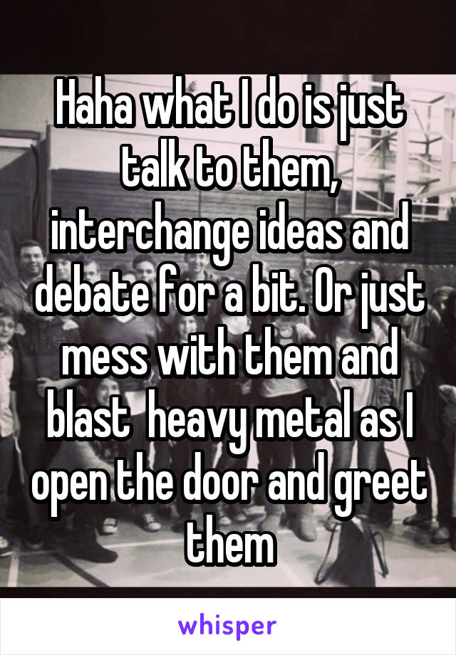 Haha what I do is just talk to them, interchange ideas and debate for a bit. Or just mess with them and blast  heavy metal as I open the door and greet them
