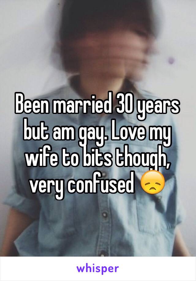 Been married 30 years but am gay. Love my wife to bits though, very confused 😞
