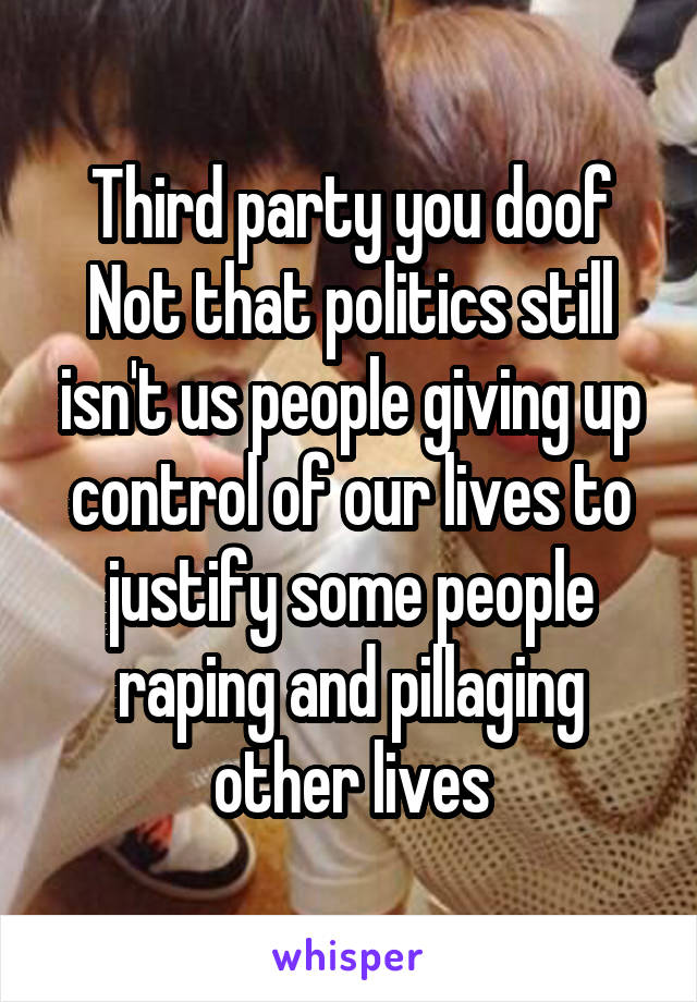Third party you doof
Not that politics still isn't us people giving up control of our lives to justify some people raping and pillaging other lives