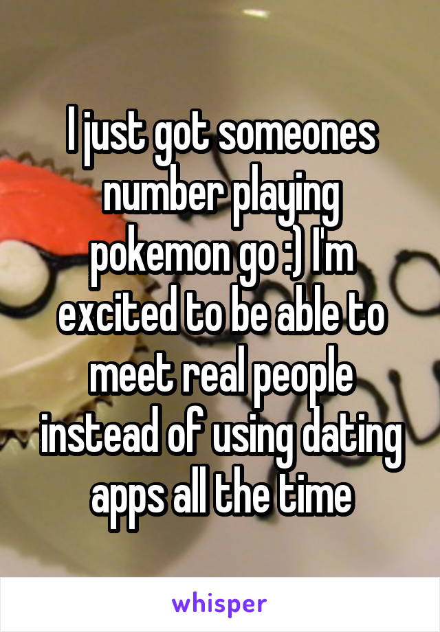 I just got someones number playing pokemon go :) I'm excited to be able to meet real people instead of using dating apps all the time