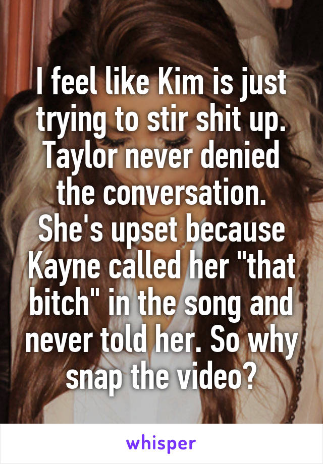 I feel like Kim is just trying to stir shit up. Taylor never denied the conversation. She's upset because Kayne called her "that bitch" in the song and never told her. So why snap the video?