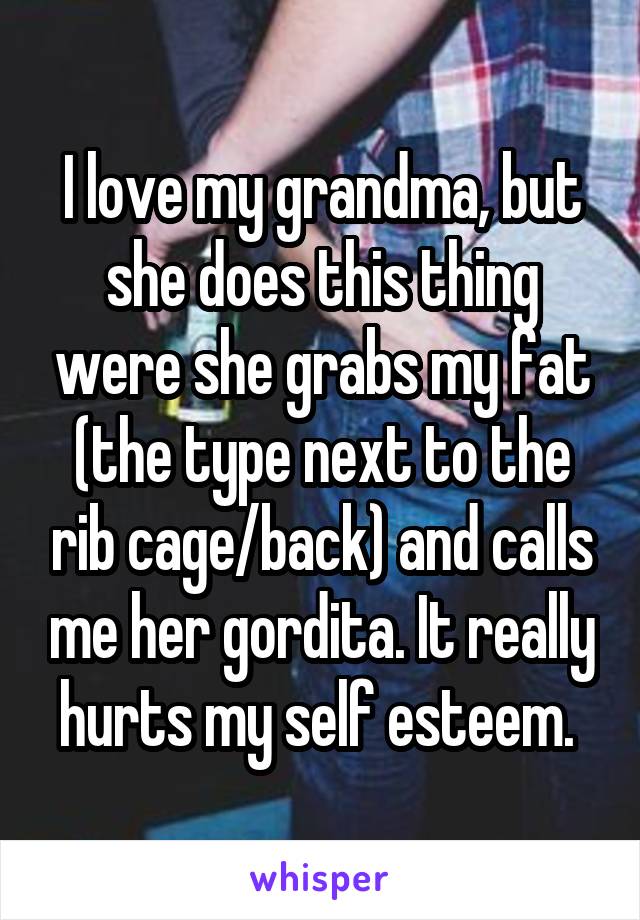 I love my grandma, but she does this thing were she grabs my fat (the type next to the rib cage/back) and calls me her gordita. It really hurts my self esteem. 