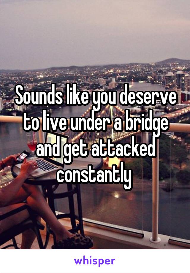Sounds like you deserve to live under a bridge and get attacked constantly 