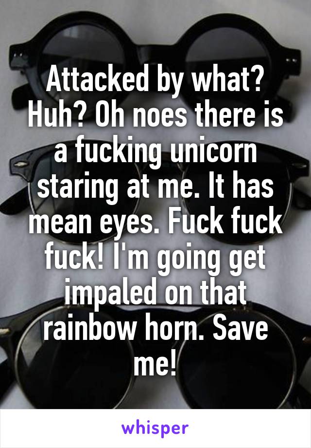 Attacked by what? Huh? Oh noes there is a fucking unicorn staring at me. It has mean eyes. Fuck fuck fuck! I'm going get impaled on that rainbow horn. Save me!