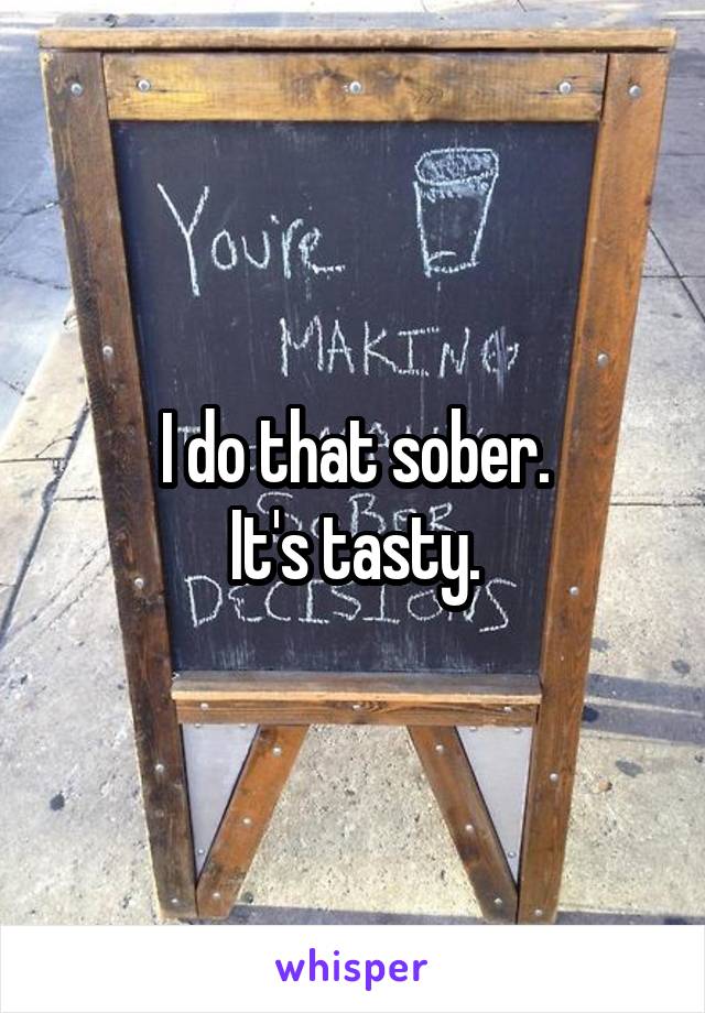 I do that sober.
It's tasty.