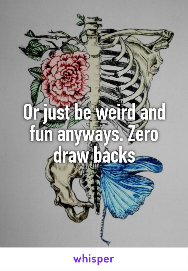 Or just be weird and fun anyways. Zero draw backs