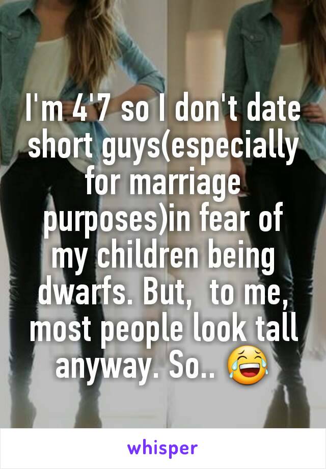I'm 4'7 so I don't date short guys(especially for marriage purposes)in fear of my children being dwarfs. But,  to me,  most people look tall anyway. So.. 😂