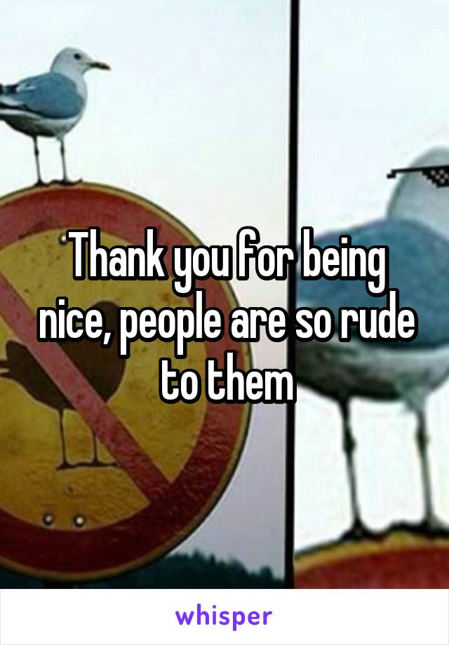 Thank you for being nice, people are so rude to them