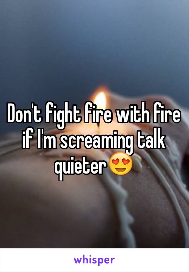 Don't fight fire with fire if I'm screaming talk quieter😍