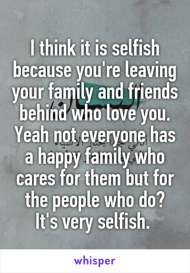 I think it is selfish because you're leaving your family and friends behind who love you. Yeah not everyone has a happy family who cares for them but for the people who do? It's very selfish. 