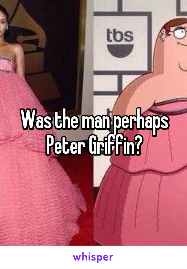 Was the man perhaps Peter Griffin?