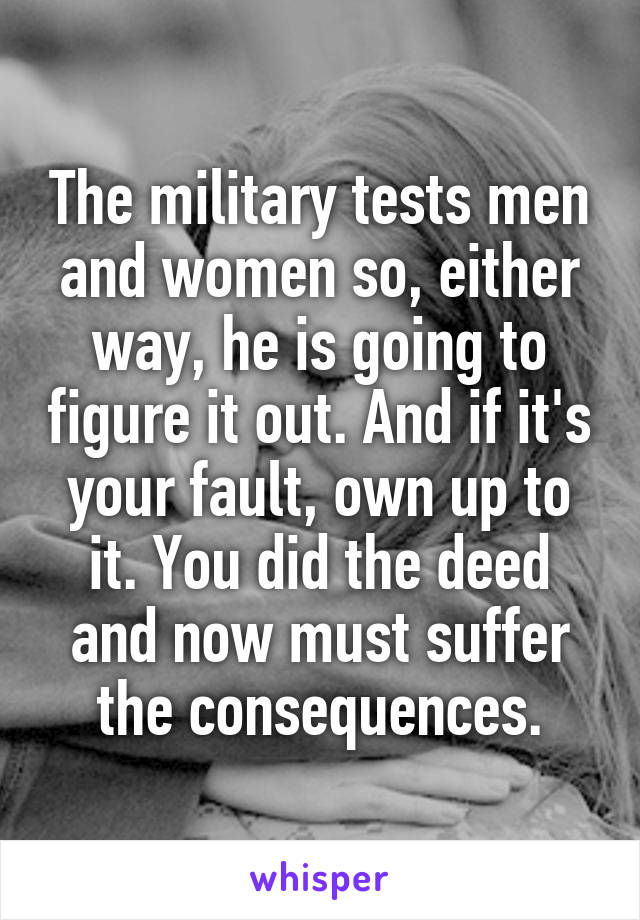 The military tests men and women so, either way, he is going to figure it out. And if it's your fault, own up to it. You did the deed and now must suffer the consequences.