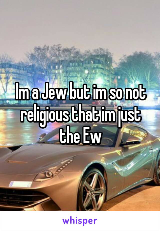Im a Jew but im so not religious that im just the Ew