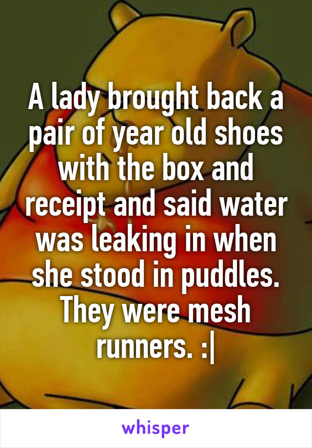 A lady brought back a pair of year old shoes with the box and receipt and said water was leaking in when she stood in puddles. They were mesh runners. :|