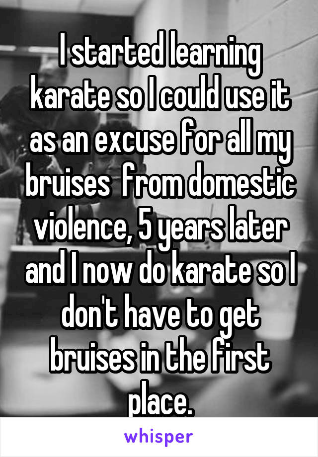 I started learning karate so I could use it as an excuse for all my bruises  from domestic violence, 5 years later and I now do karate so I don't have to get bruises in the first place.