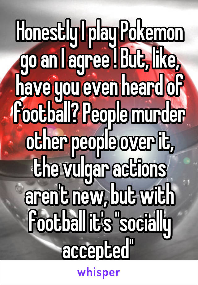 Honestly I play Pokemon go an I agree ! But, like, have you even heard of football? People murder other people over it, the vulgar actions aren't new, but with football it's "socially accepted" 