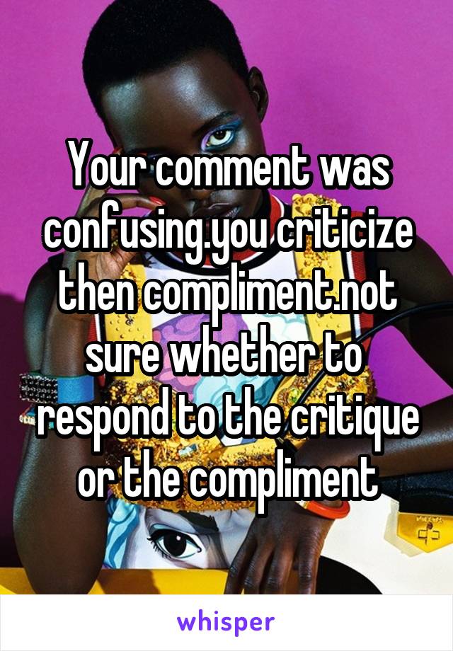 Your comment was confusing.you criticize then compliment.not sure whether to  respond to the critique or the compliment