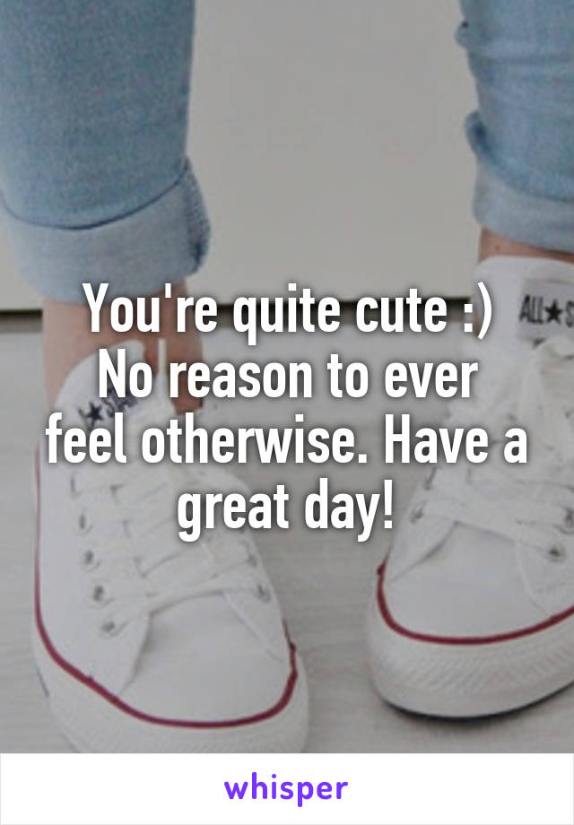 You're quite cute :)
No reason to ever feel otherwise. Have a great day!