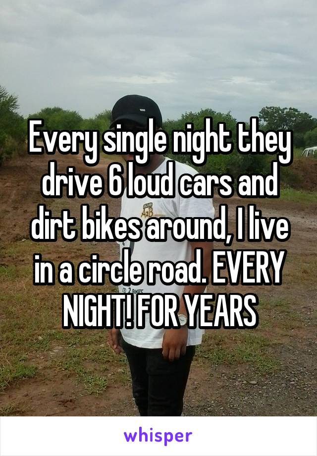Every single night they drive 6 loud cars and dirt bikes around, I live in a circle road. EVERY NIGHT! FOR YEARS