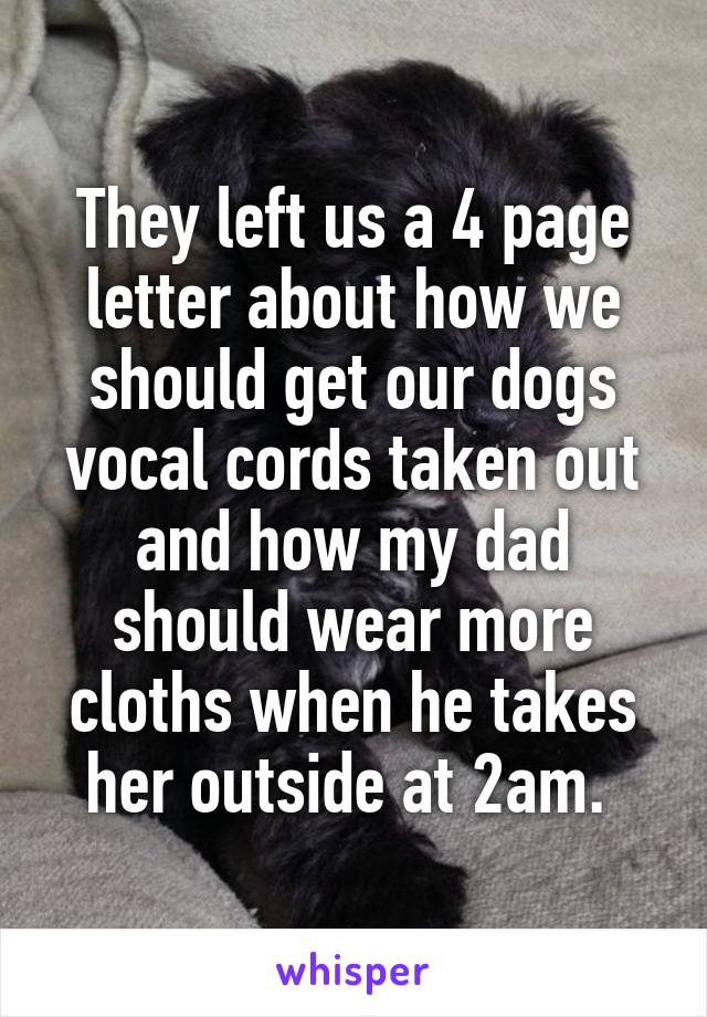 They left us a 4 page letter about how we should get our dogs vocal cords taken out and how my dad should wear more cloths when he takes her outside at 2am. 