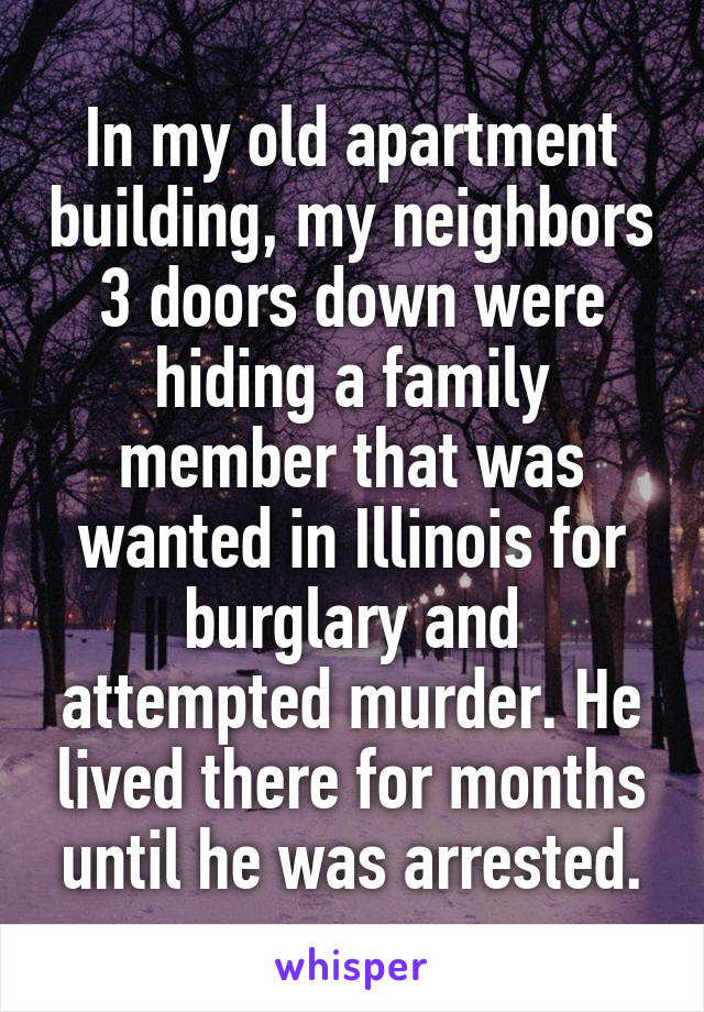 In my old apartment building, my neighbors 3 doors down were hiding a family member that was wanted in Illinois for burglary and attempted murder. He lived there for months until he was arrested.