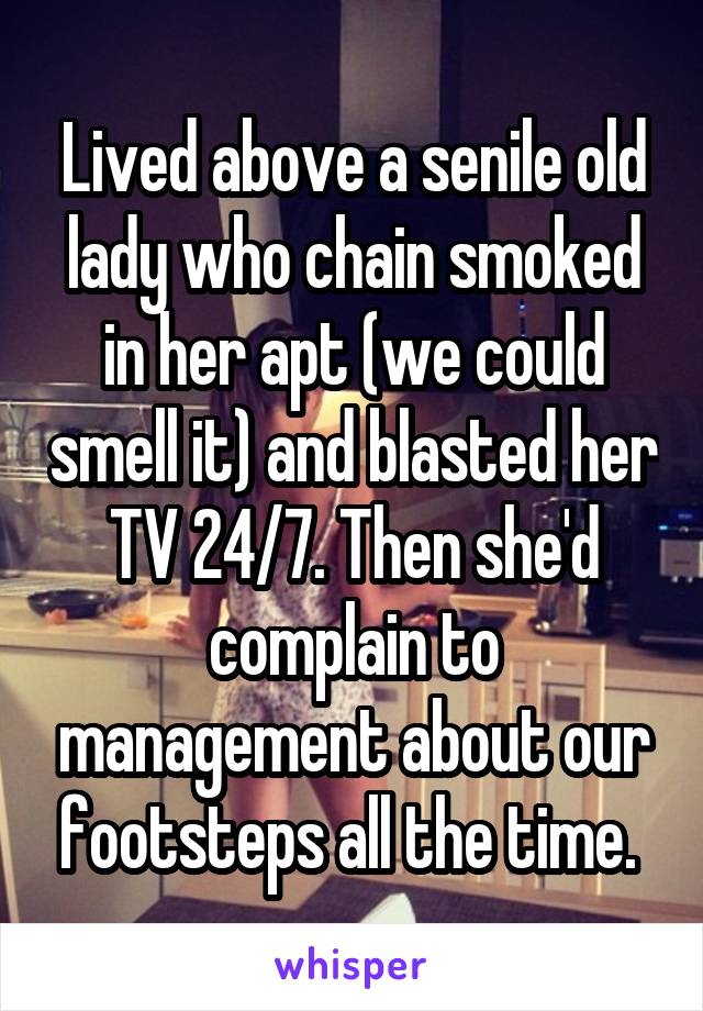 Lived above a senile old lady who chain smoked in her apt (we could smell it) and blasted her TV 24/7. Then she'd complain to management about our footsteps all the time. 