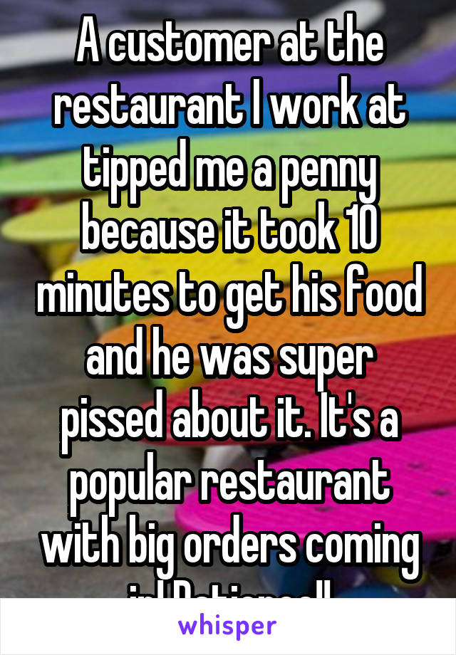 A customer at the restaurant I work at tipped me a penny because it took 10 minutes to get his food and he was super pissed about it. It's a popular restaurant with big orders coming in! Patience!!