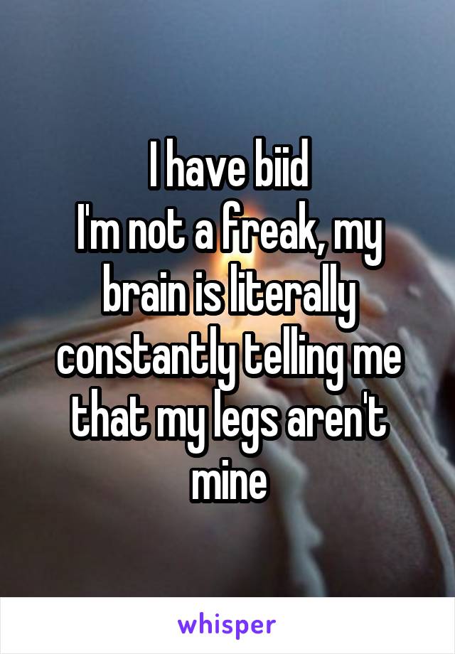 I have biid
I'm not a freak, my brain is literally constantly telling me that my legs aren't mine