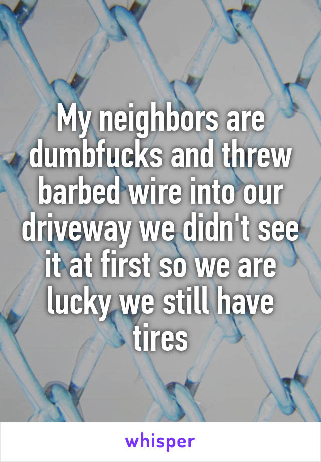 My neighbors are dumbfucks and threw barbed wire into our driveway we didn't see it at first so we are lucky we still have tires