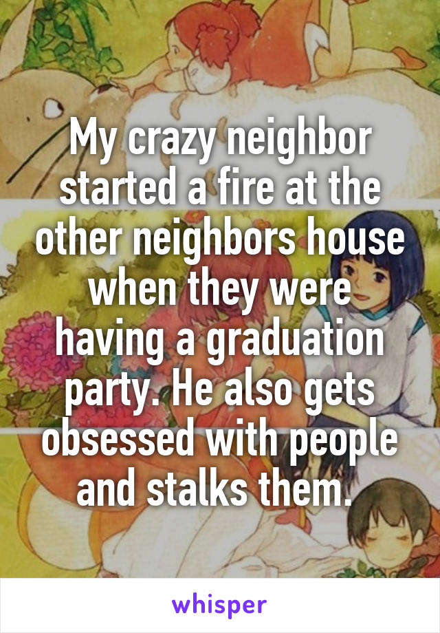 My crazy neighbor started a fire at the other neighbors house when they were having a graduation party. He also gets obsessed with people and stalks them. 