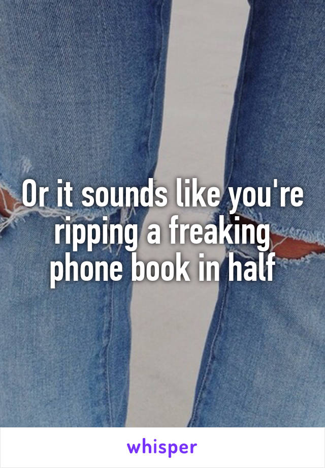 Or it sounds like you're ripping a freaking phone book in half