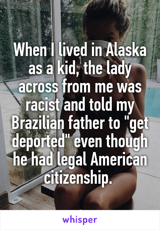 When I lived in Alaska as a kid, the lady across from me was racist and told my Brazilian father to "get deported" even though he had legal American citizenship. 