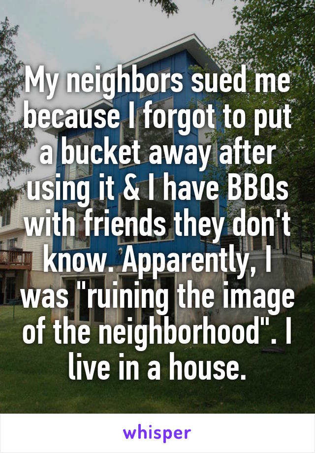 My neighbors sued me because I forgot to put a bucket away after using it & I have BBQs with friends they don't know. Apparently, I was "ruining the image of the neighborhood". I live in a house.