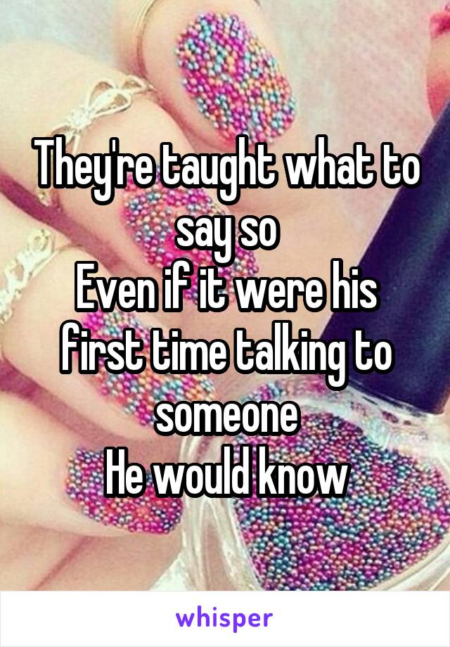 They're taught what to say so
Even if it were his first time talking to someone
He would know