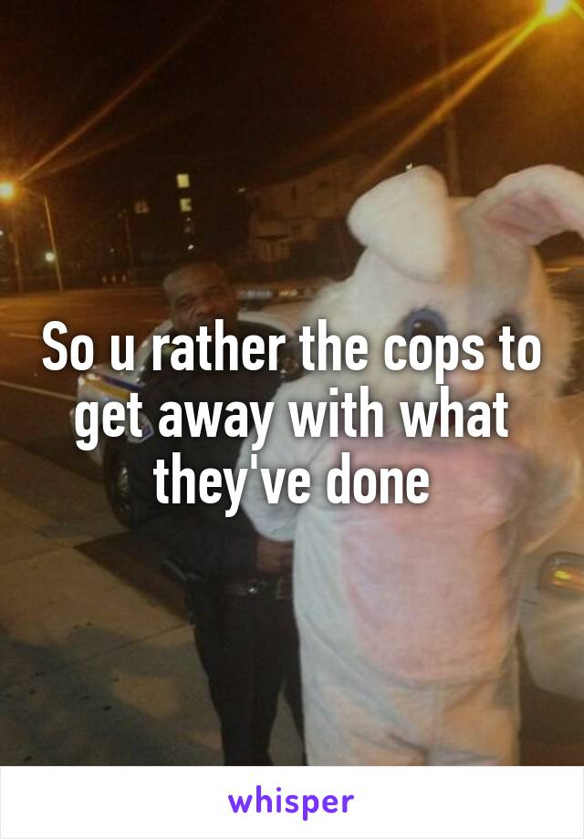 So u rather the cops to get away with what they've done