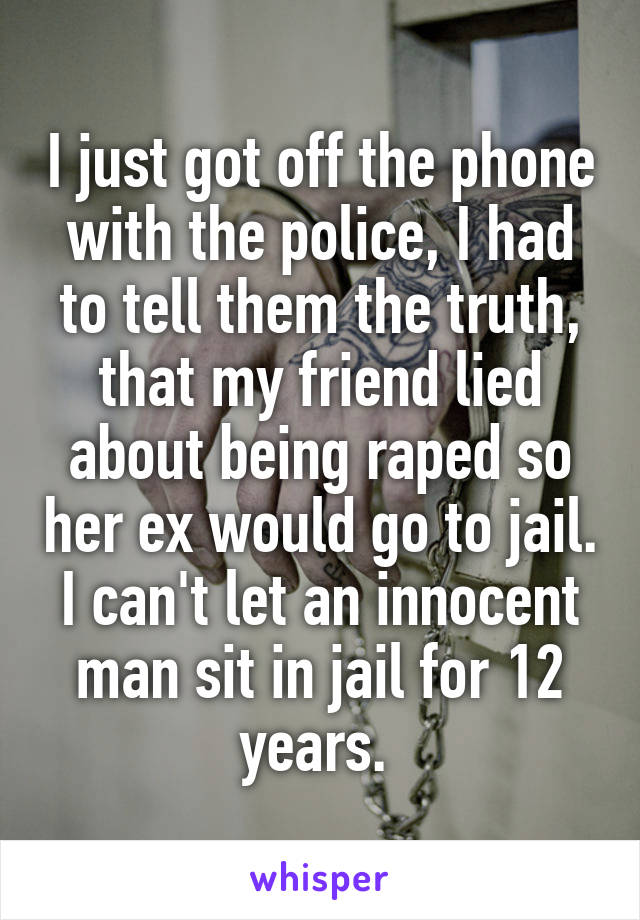 I just got off the phone with the police, I had to tell them the truth, that my friend lied about being raped so her ex would go to jail. I can't let an innocent man sit in jail for 12 years. 