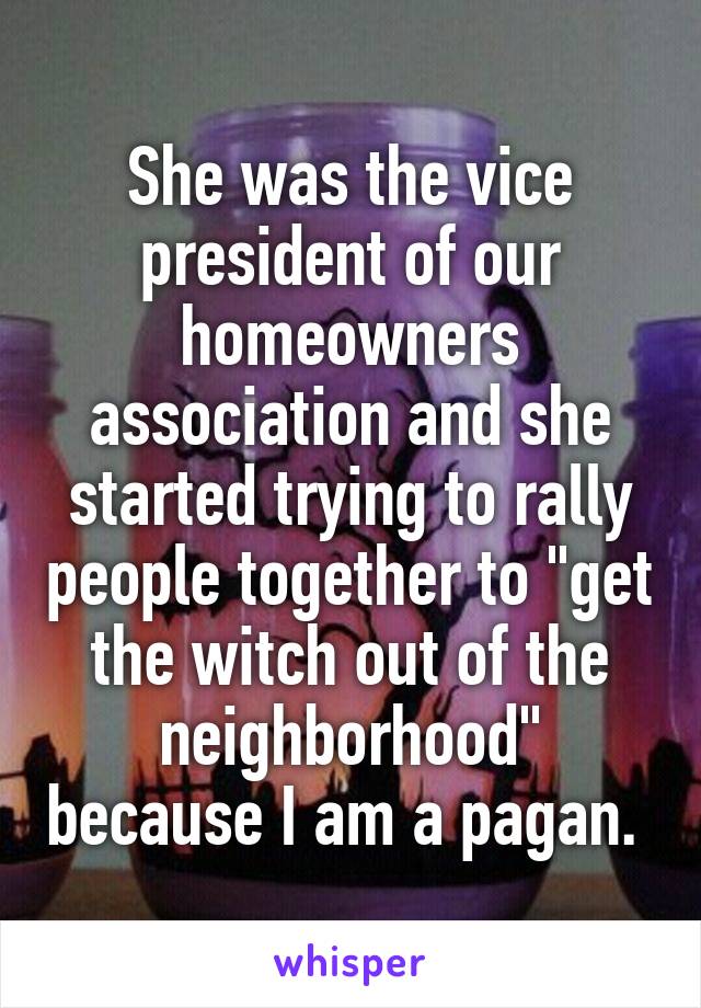She was the vice president of our homeowners association and she started trying to rally people together to "get the witch out of the neighborhood" because I am a pagan. 