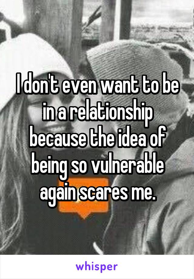 I don't even want to be in a relationship because the idea of being so vulnerable again scares me.