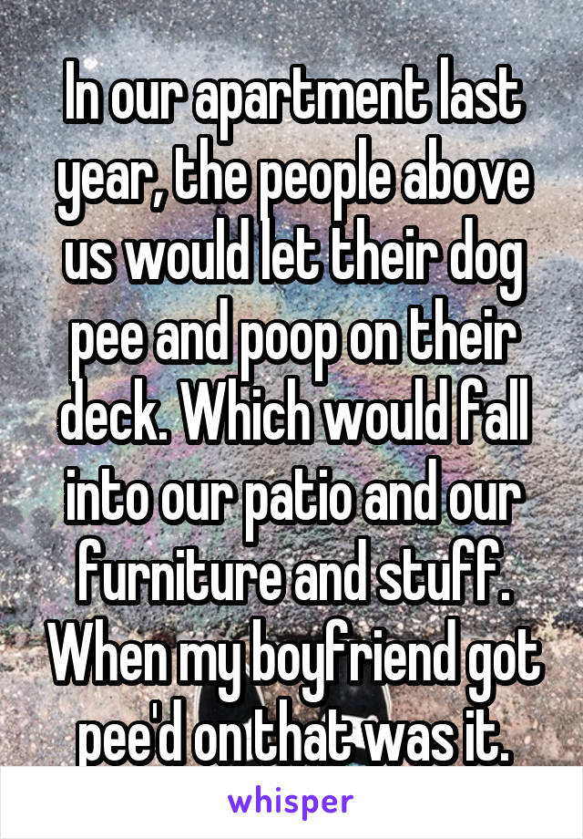 In our apartment last year, the people above us would let their dog pee and poop on their deck. Which would fall into our patio and our furniture and stuff. When my boyfriend got pee'd on that was it.