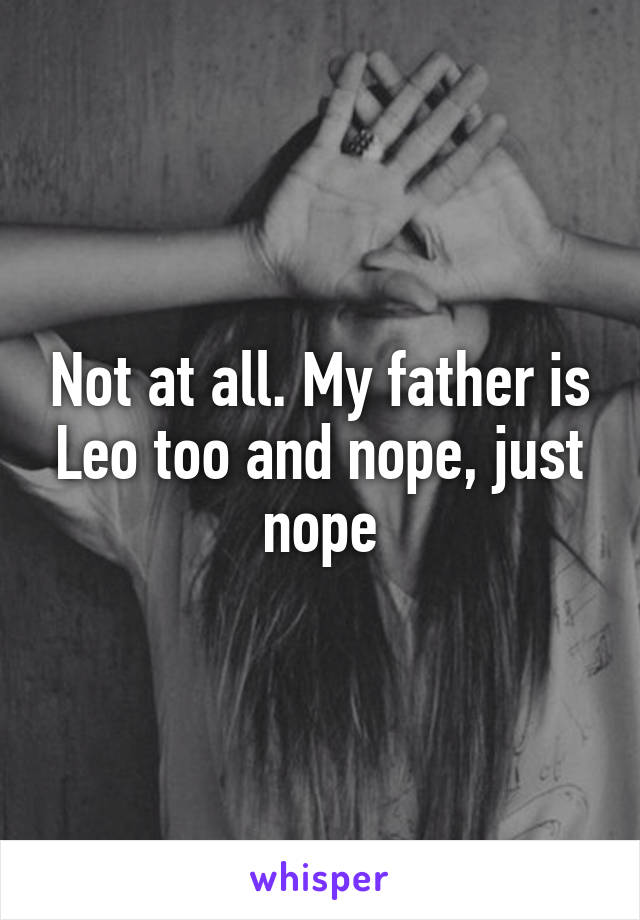 Not at all. My father is Leo too and nope, just nope