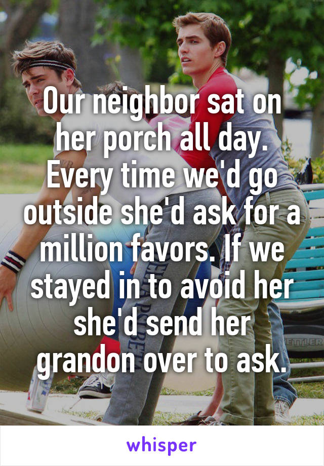 Our neighbor sat on her porch all day. Every time we'd go outside she'd ask for a million favors. If we stayed in to avoid her she'd send her grandon over to ask.