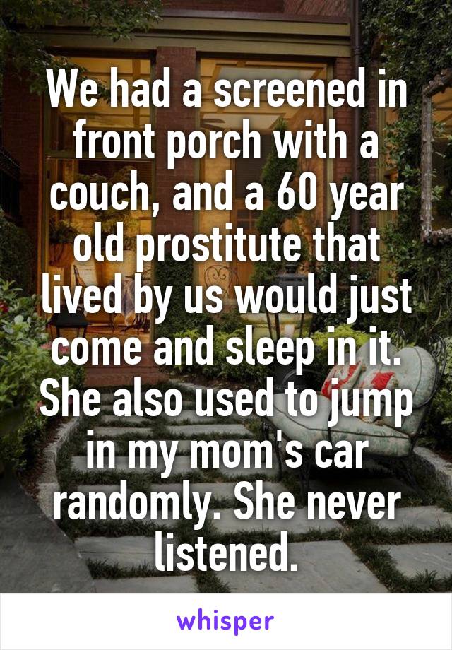We had a screened in front porch with a couch, and a 60 year old prostitute that lived by us would just come and sleep in it. She also used to jump in my mom's car randomly. She never listened.