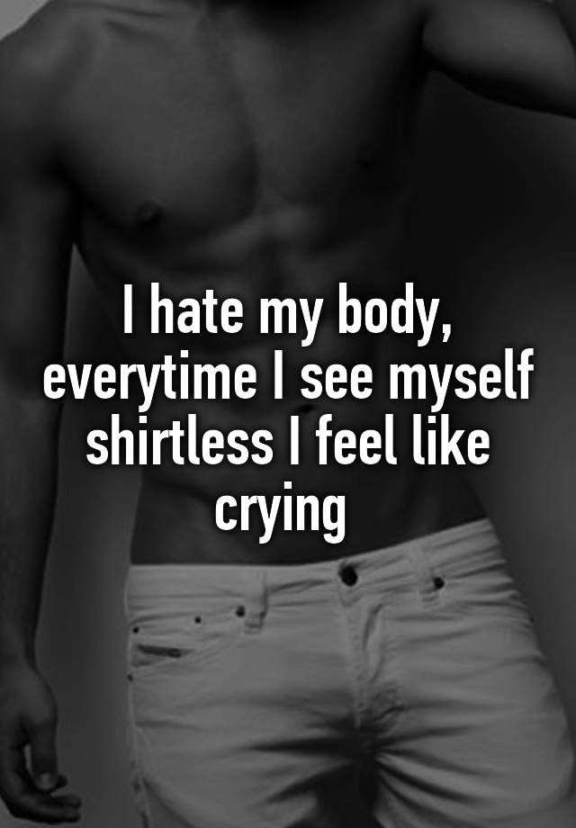 I Hate My Body Everytime I See Myself Shirtless I Feel Like Crying 
