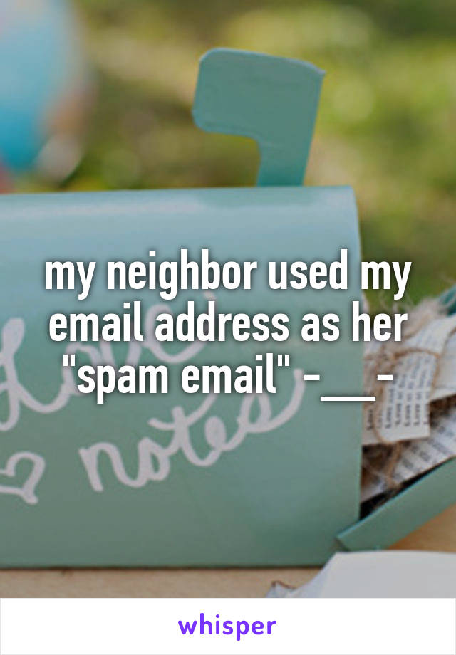 my neighbor used my email address as her "spam email" -__-