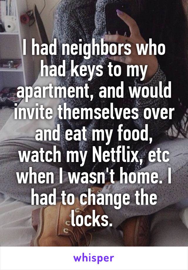 I had neighbors who had keys to my apartment, and would invite themselves over and eat my food, watch my Netflix, etc when I wasn't home. I had to change the locks. 