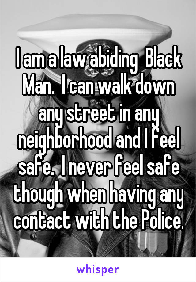 I am a law abiding  Black Man.  I can walk down any street in any neighborhood and I feel safe.  I never feel safe though when having any contact with the Police.